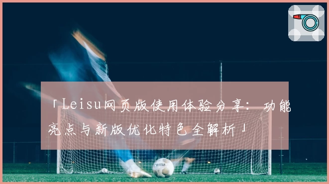 「Leisu网页版使用体验分享：功能亮点与新版优化特色全解析」
