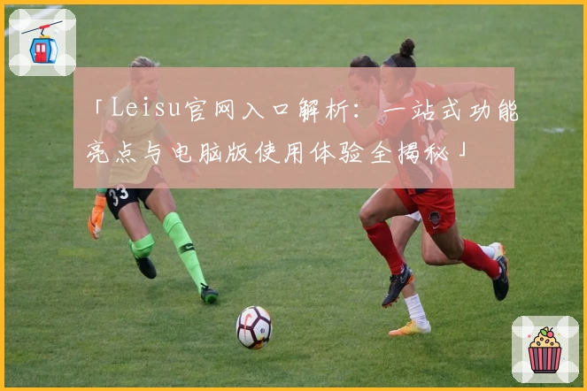 「Leisu官网入口解析：一站式功能亮点与电脑版使用体验全揭秘」